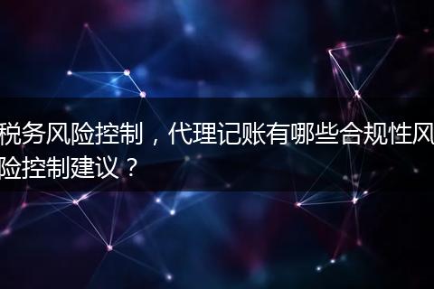税务风险控制，代理记账有哪些合规性风险控制建议？