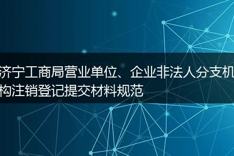 济宁工商局营业单位、企业非法人分支机构注销登记提交材料规范