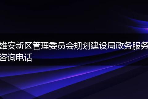 雄安新区管理委员会规划建设局政务服务咨询电话
