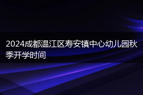 2024成都温江区寿安镇中心幼儿园秋季开学时间