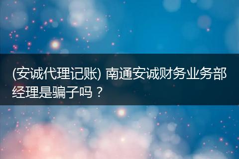 (安诚代理记账) 南通安诚财务业务部经理是骗子吗？