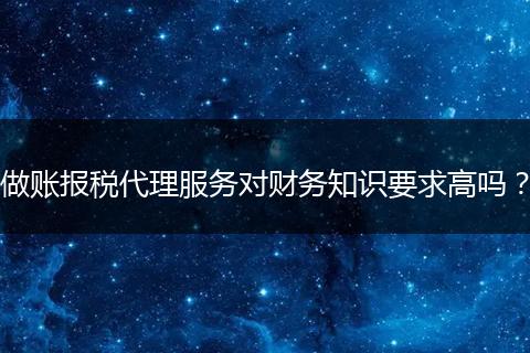 做账报税代理服务对财务知识要求高吗？