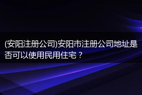 (安阳注册公司)安阳市注册公司地址是否可以使用民用住宅？