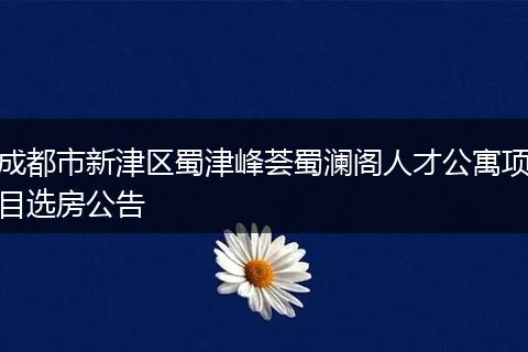成都市新津区蜀津峰荟蜀澜阁人才公寓项目选房公告