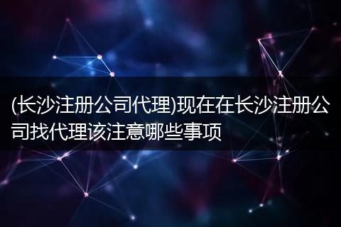 (长沙注册公司代理)现在在长沙注册公司找代理该注意哪些事项