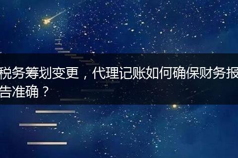 税务筹划变更，代理记账如何确保财务报告准确？