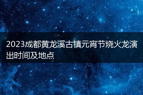 2023成都黄龙溪古镇元宵节烧火龙演出时间及地点