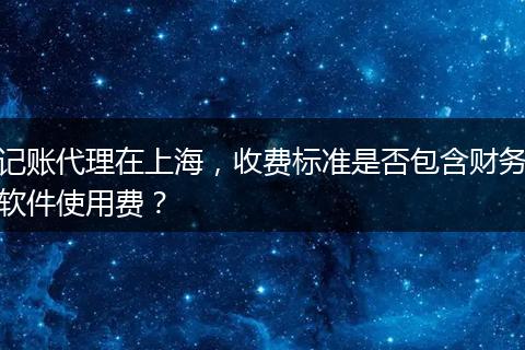 记账代理在上海，收费标准是否包含财务软件使用费？
