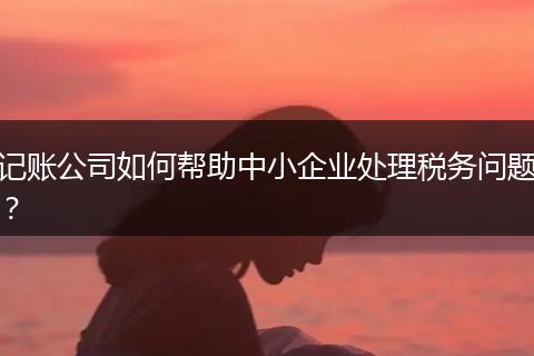 记账公司如何帮助中小企业处理税务问题？