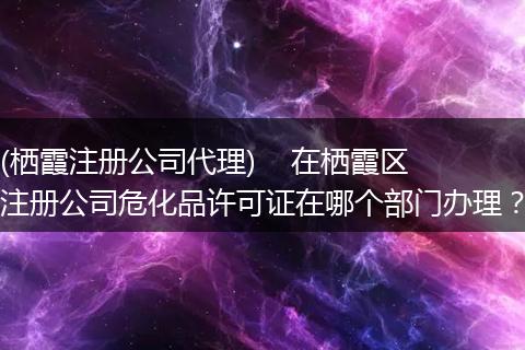 (栖霞注册公司代理) 在栖霞区注册公司危化品许可证在哪个部门办理?