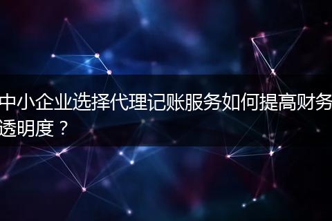 中小企业选择代理记账服务如何提高财务透明度？