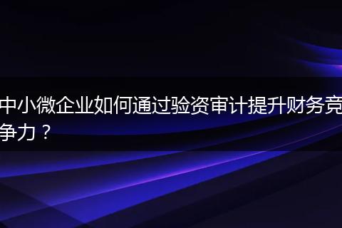 中小微企业如何通过验资审计提升财务竞争力？