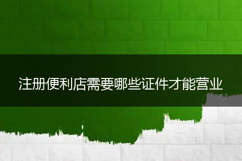 注册便利店需要哪些证件才能营业