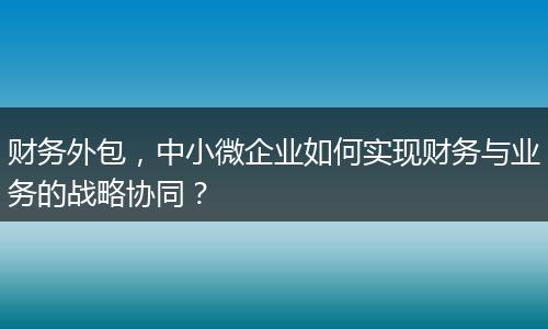 财务外包，中小微企业如何实现财务与业务的战略协同？