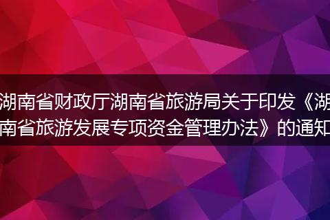 湖南省财政厅湖南省旅游局关于印发《湖南省旅游发展专项资金管理办法》的通知