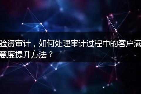 验资审计，如何处理审计过程中的客户满意度提升方法？