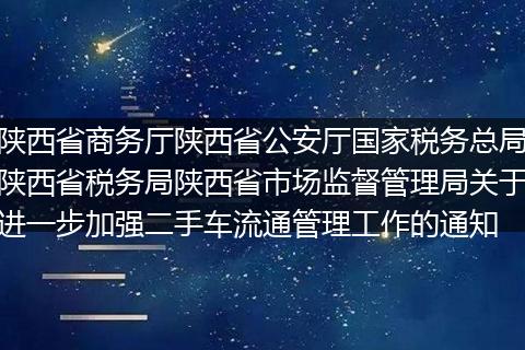 陕西省商务厅陕西省公安厅国家税务总局陕西省税务局陕西省市场监督管理局关于进一步加强二手车流通管理工作的通知
