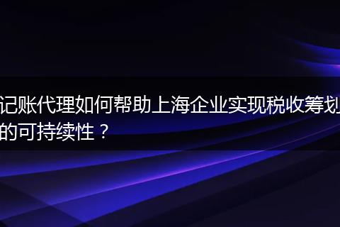 记账代理如何帮助上海企业实现税收筹划的可持续性？
