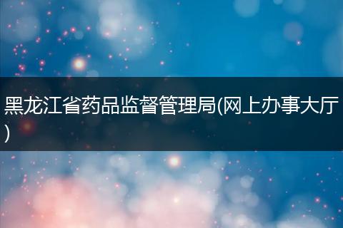 黑龙江省药品监督管理局(网上办事大厅)