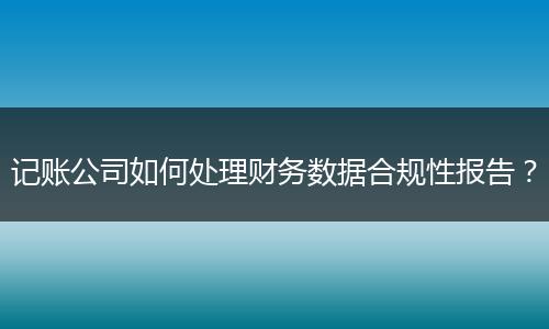 记账公司如何处理财务数据合规性报告？
