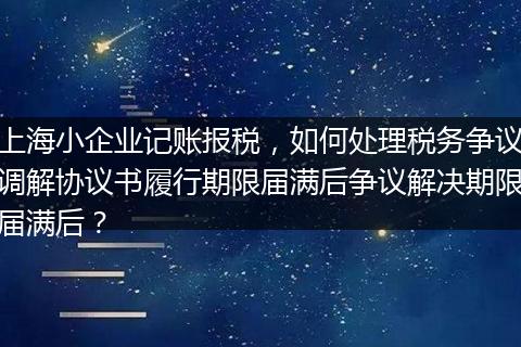 上海小企业记账报税，如何处理税务争议调解协议书履行期限届满后争议解决期限届满后？