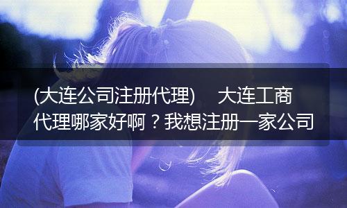 (大连公司注册代理)    大连工商代理哪家好啊？我想注册一家公司