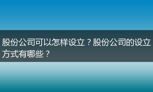 股份公司可以怎样设立？股份公司的设立方式有哪些？