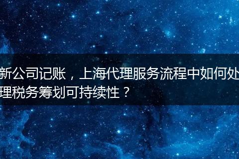 新公司记账，上海代理服务流程中如何处理税务筹划可持续性？