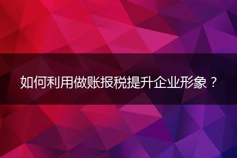 如何利用做账报税提升企业形象？