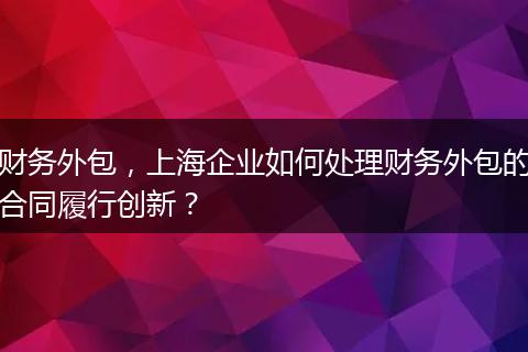财务外包，上海企业如何处理财务外包的合同履行创新？