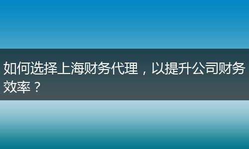 如何选择上海财务代理，以提升公司财务效率？