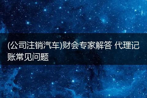 (公司注销汽车)财会专家解答 代理记账常见问题