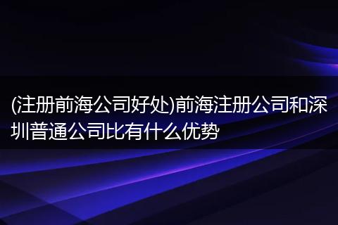 (注册前海公司好处)前海注册公司和深圳普通公司比有什么优势