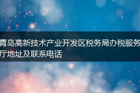 青岛高新技术产业开发区税务局办税服务厅地址及联系电话