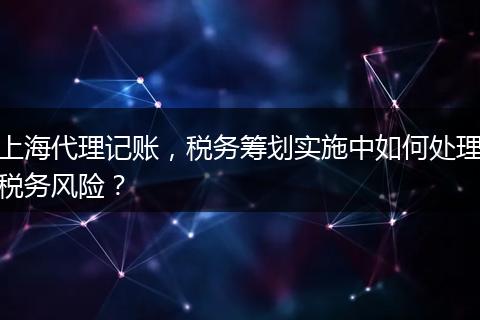 上海代理记账，税务筹划实施中如何处理税务风险？