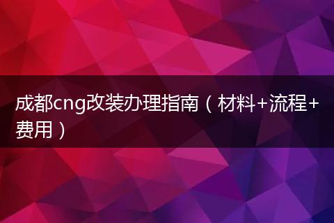 成都cng改装办理指南（材料+流程+费用）