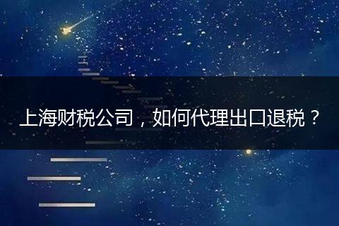 上海财税公司，如何代理出口退税？