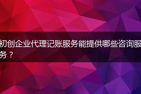初创企业代理记账服务能提供哪些咨询服务？