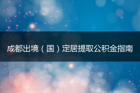 成都出境（国）定居提取公积金指南