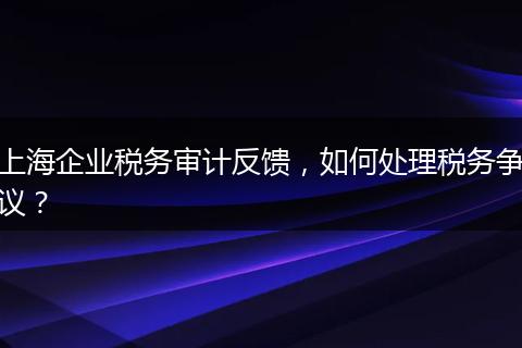 上海企业税务审计反馈，如何处理税务争议？