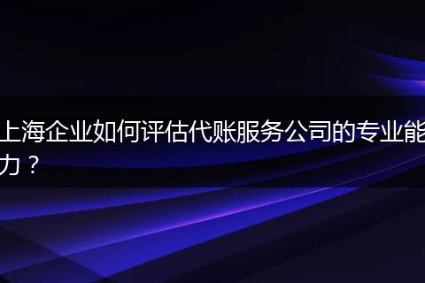 上海企业如何评估代账服务公司的专业能力？