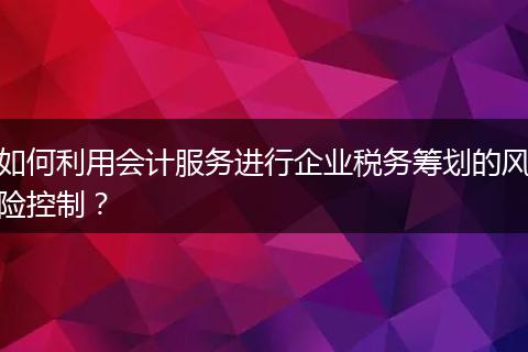 如何利用会计服务进行企业税务筹划的风险控制？