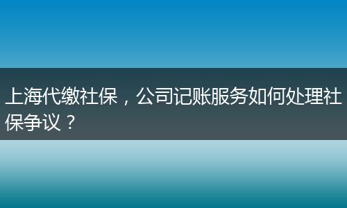 上海代缴社保，公司记账服务如何处理社保争议？