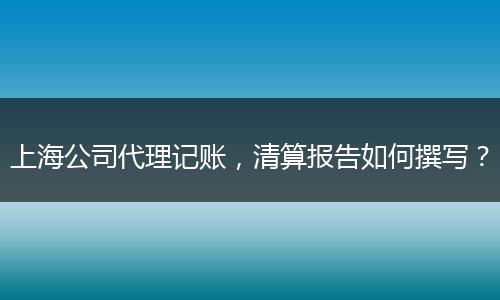 上海公司代理记账，清算报告如何撰写？