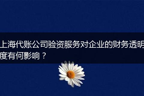 上海代账公司验资服务对企业的财务透明度有何影响？