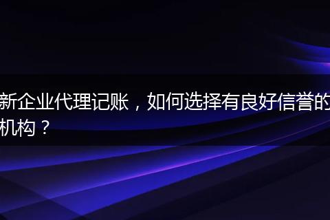 新企业代理记账，如何选择有良好信誉的机构？