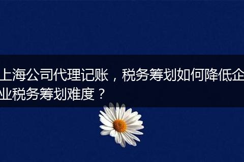上海公司代理记账，税务筹划如何降低企业税务筹划难度？