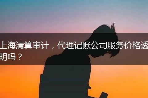 上海清算审计，代理记账公司服务价格透明吗？