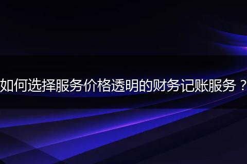 如何选择服务价格透明的财务记账服务？