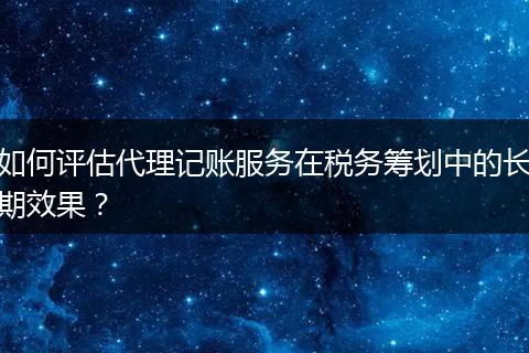 如何评估代理记账服务在税务筹划中的长期效果？